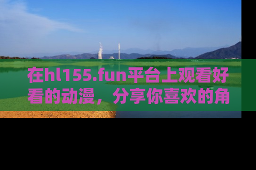 在hl155.fun平台上观看好看的动漫,分享你喜欢的角色和故事!
