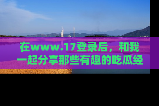在www.17登录后,和我一起分享那些有趣的吃瓜经历吧!