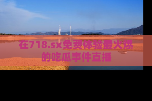在718.sx免费体验最火爆的吃瓜事件直播