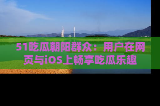 51吃瓜朝阳群众:用户在网页与iOS上畅享吃瓜乐趣