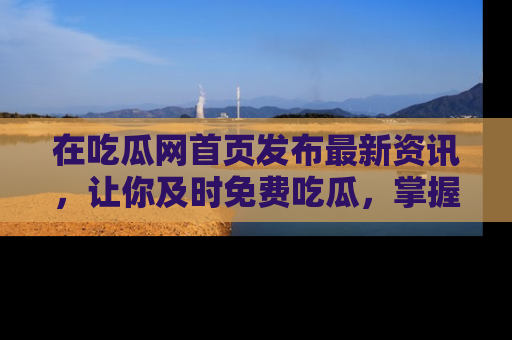 在吃瓜网首页发布最新资讯,让你及时免费吃瓜,掌握热点!