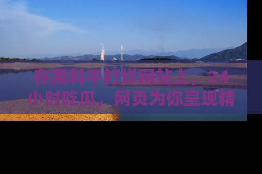 在黑料不打烊网站上,24小时吃瓜,网页为你呈现精彩内幕