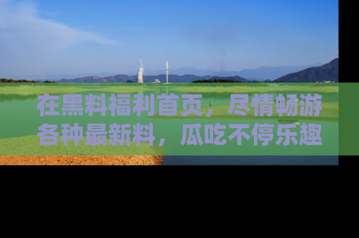 在黑料福利首页,尽情畅游各种最新料,瓜吃不停乐趣无穷!