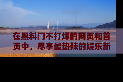 在黑料门不打烊的网页和首页中,尽享最热辣的娱乐新闻与八卦,快来围观!