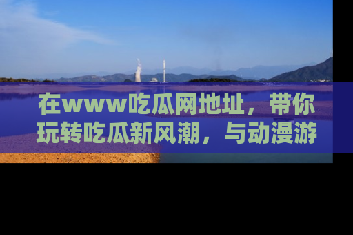 在www吃瓜网地址,带你玩转吃瓜新风潮,与动漫游戏角色共度精彩时光!