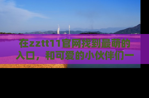 在zztt11官网找到最萌的入口,和可爱的小伙伴们一起吃瓜吧!