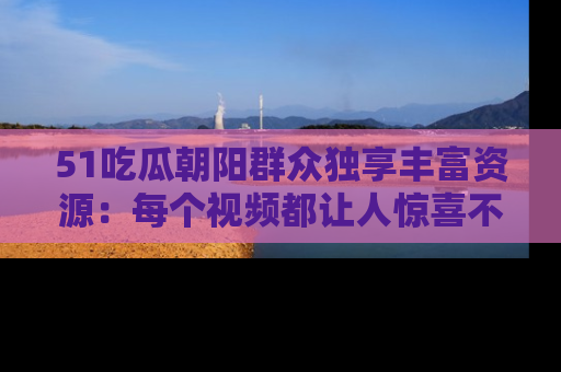 51吃瓜朝阳群众独享丰富资源:每个视频都让人惊喜不已!