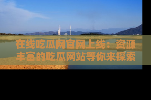 在线吃瓜网官网上线:资源丰富的吃瓜网站等你来探索