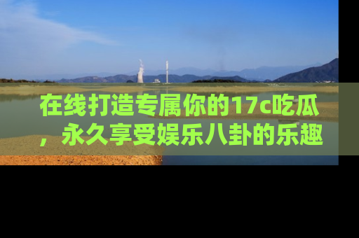 在线打造专属你的17c吃瓜,永久享受娱乐八卦的乐趣