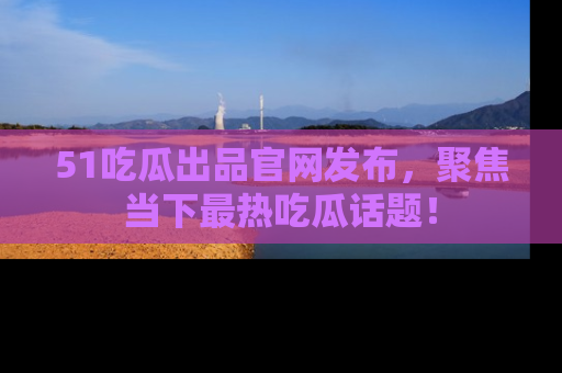 51吃瓜出品官网发布,聚焦当下最热吃瓜话题!