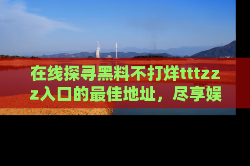 在线探寻黑料不打烊tttzzz入口的最佳地址,尽享娱乐圈八卦盛宴!