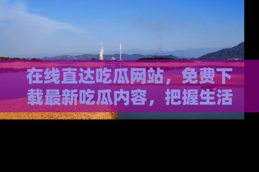 在线直达吃瓜网站,免费下载最新吃瓜内容,把握生活乐趣!