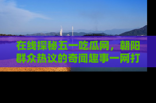 在线探秘五一吃瓜网,朝阳群众热议的奇闻趣事一网打尽
