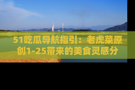 51吃瓜导航指引:老虎菜原创1-25带来的美食灵感分享