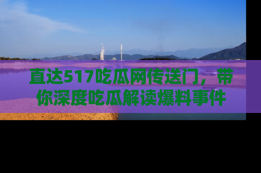 直达517吃瓜网传送门,带你深度吃瓜解读爆料事件