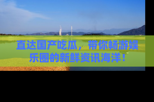 直达国产吃瓜,带你畅游娱乐圈的新鲜资讯海洋!