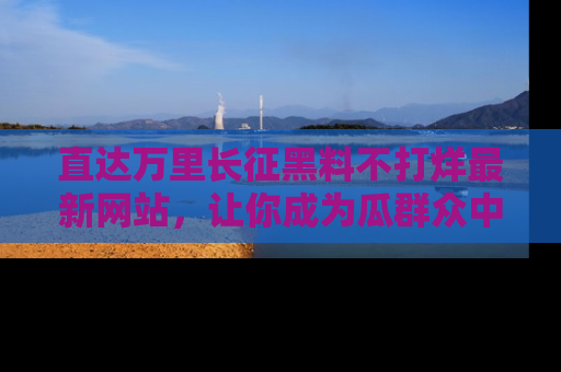 直达万里长征黑料不打烊最新网站,让你成为瓜群众中的资深吃瓜客!