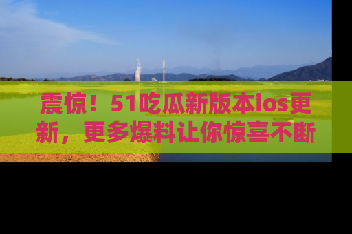 震惊!51吃瓜新版本ios更新,更多爆料让你惊喜不断,赶快来看吧!