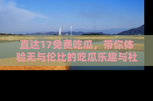 直达17免费吃瓜,带你体验无与伦比的吃瓜乐趣与社区互动
