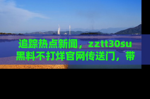 追踪热点新闻,zztt30su黑料不打烊官网传送门,带你进入吃瓜新世界!