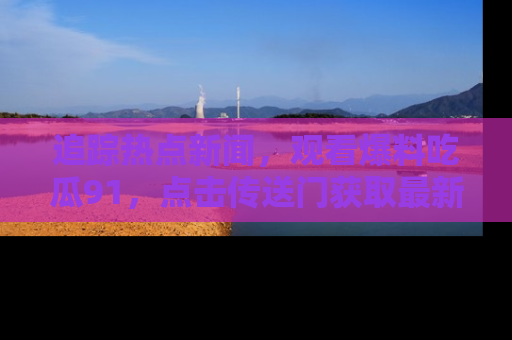 追踪热点新闻,观看爆料吃瓜91,点击传送门获取最新更新!