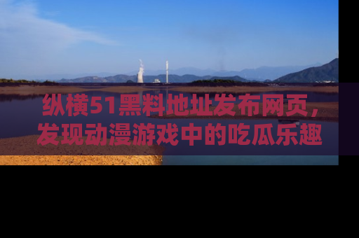 纵横51黑料地址发布网页,发现动漫游戏中的吃瓜乐趣