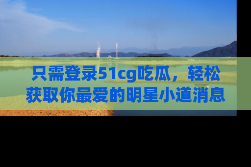 只需登录51cg吃瓜,轻松获取你最爱的明星小道消息!