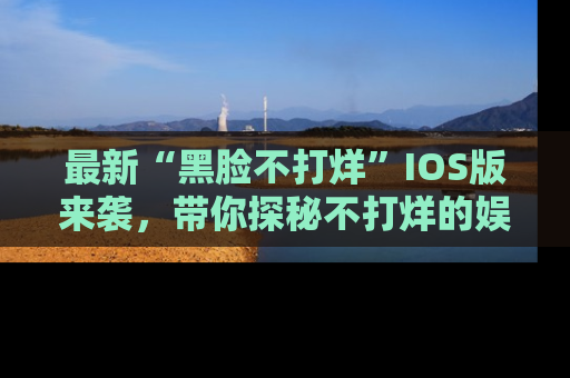 最新“黑脸不打烊”IOS版来袭,带你探秘不打烊的娱乐世界!