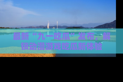 最新“九一吃瓜”发布,解锁动漫游戏吃瓜新体验