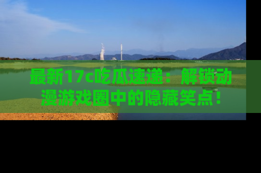 最新17c吃瓜速递:解锁动漫游戏圈中的隐藏笑点!