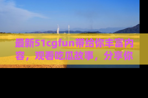 最新51cgfun带给你丰富内容,观看吃瓜故事,分享你的感受!