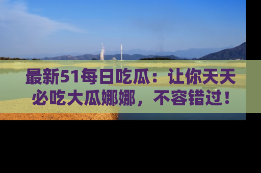 最新51每日吃瓜:让你天天必吃大瓜娜娜,不容错过!
