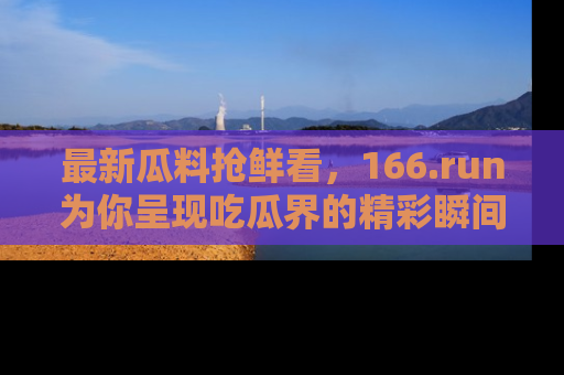 最新瓜料抢鲜看,166.run为你呈现吃瓜界的精彩瞬间!
