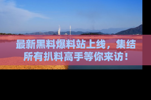 最新黑料爆料站上线,集结所有扒料高手等你来访!