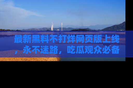 最新黑料不打烊网页版上线,永不迷路,吃瓜观众必备工具!