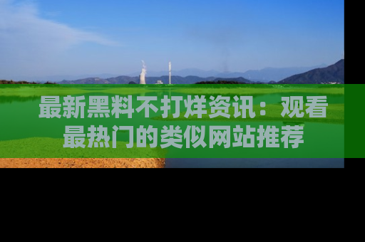 最新黑料不打烊资讯:观看最热门的类似网站推荐