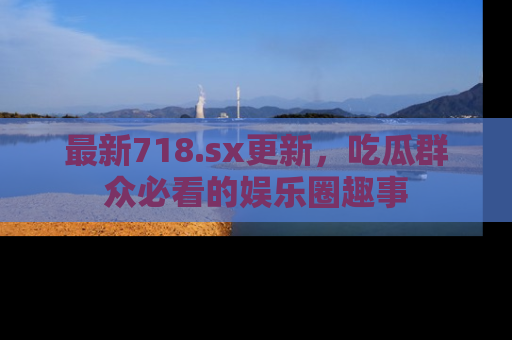 最新718.sx更新,吃瓜群众必看的娱乐圈趣事