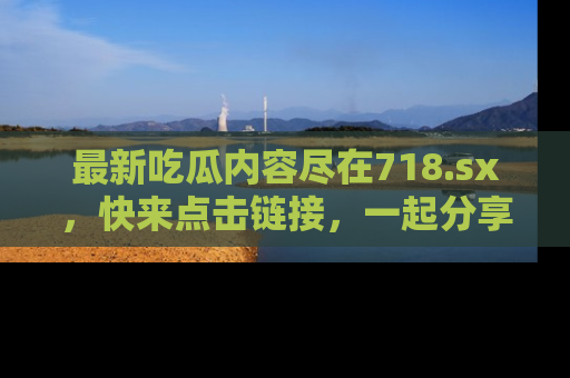 最新吃瓜内容尽在718.sx,快来点击链接,一起分享那些精彩瞬间!
