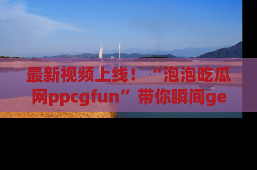 最新视频上线！“泡泡吃瓜网ppcgfun”带你瞬间get吃瓜圈的秘密
