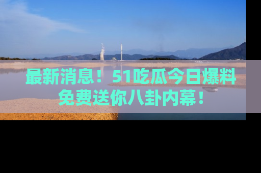 最新消息！51吃瓜今日爆料免费送你八卦内幕！