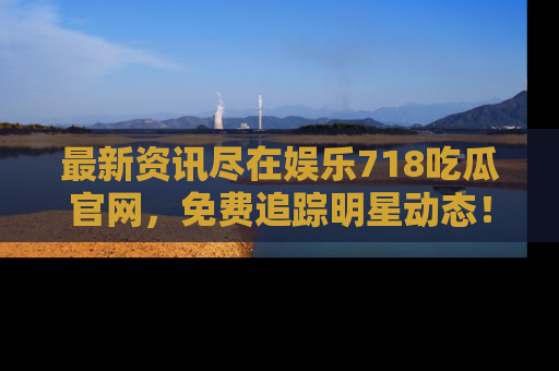 最新资讯尽在娱乐718吃瓜官网，免费追踪明星动态！