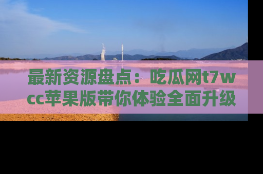 最新资源盘点：吃瓜网t7wcc苹果版带你体验全面升级
