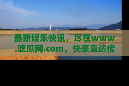 最新娱乐快讯，尽在www.吃瓜网.com，快来直达传送门收获惊喜吧！